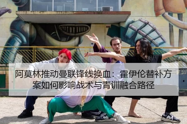 阿莫林推动曼联锋线换血：霍伊伦替补方案如何影响战术与青训融合路径